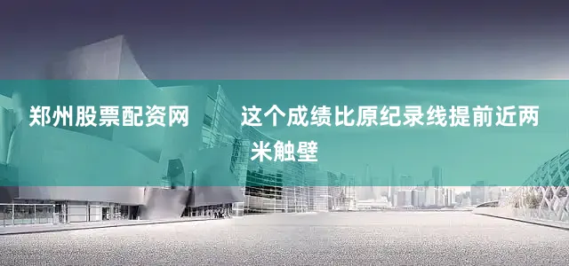 郑州股票配资网        这个成绩比原纪录线提前近两米触壁